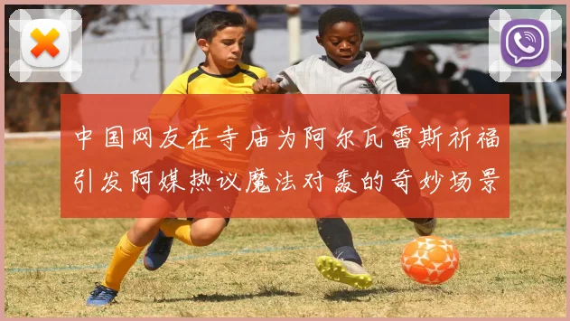 中国网友在寺庙为阿尔瓦雷斯祈福引发阿媒热议魔法对轰的奇妙场景