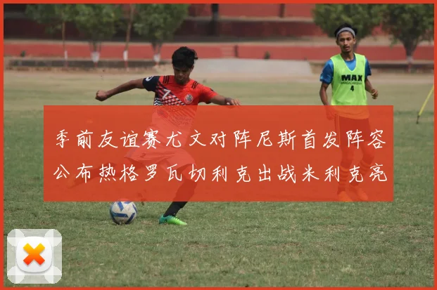 季前友谊赛尤文对阵尼斯首发阵容公布热格罗瓦切利克出战米利克亮相