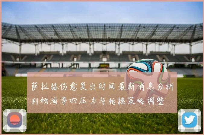 萨拉赫伤愈复出时间最新消息分析利物浦争四压力与轮换策略调整