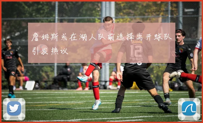 詹姆斯或在湖人队前选择离开球队引发热议