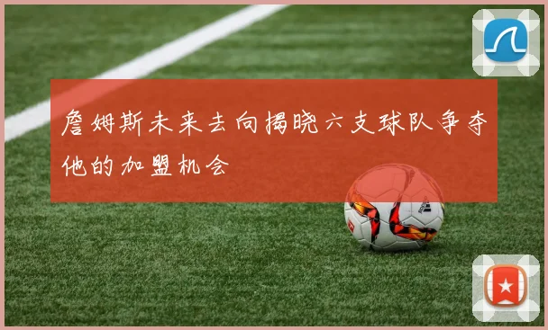 詹姆斯未来去向揭晓六支球队争夺他的加盟机会
