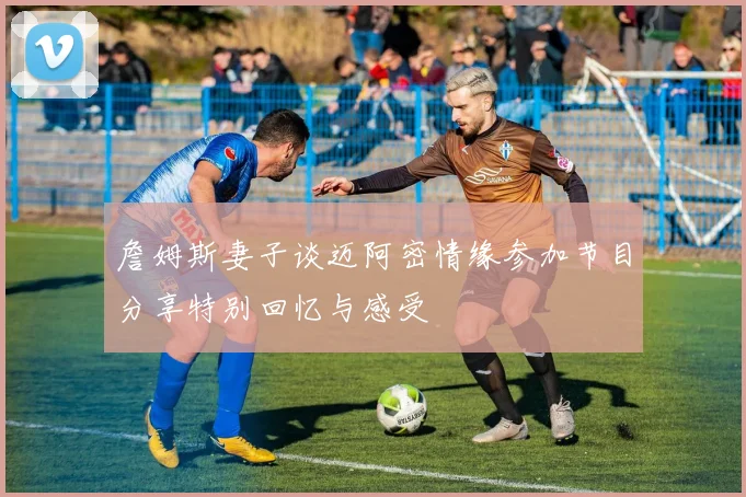 詹姆斯妻子谈迈阿密情缘参加节目分享特别回忆与感受