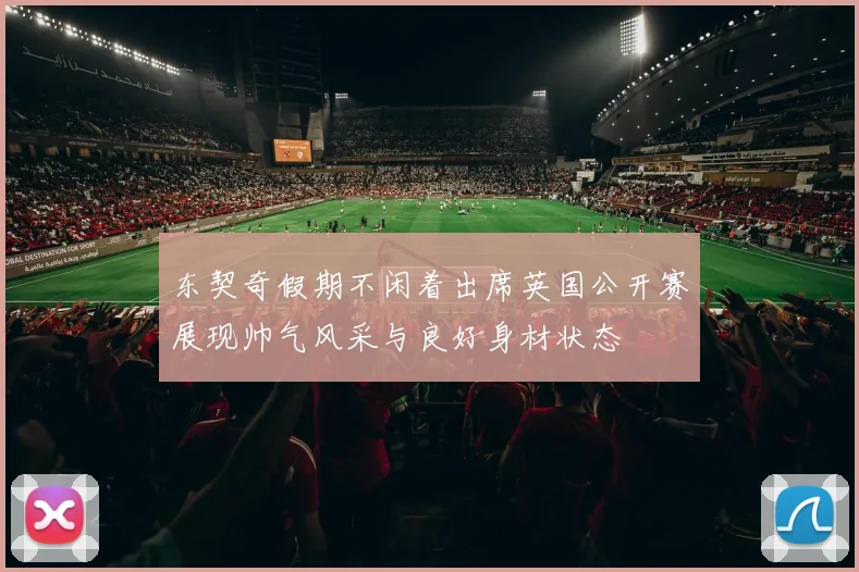 东契奇假期不闲着出席英国公开赛展现帅气风采与良好身材状态