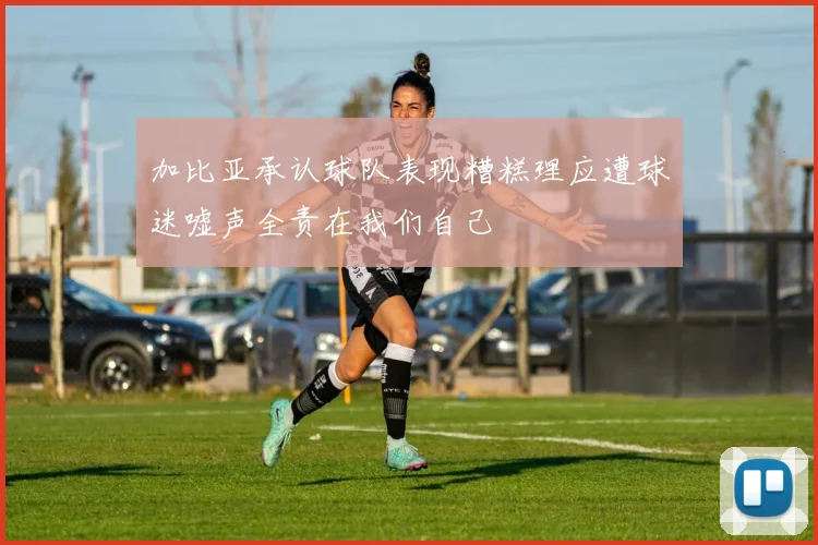 加比亚承认球队表现糟糕理应遭球迷嘘声全责在我们自己