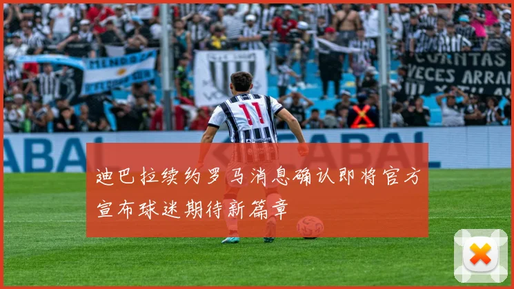 迪巴拉续约罗马消息确认即将官方宣布球迷期待新篇章
