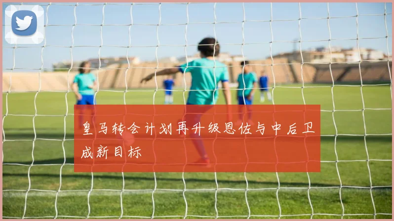 皇马转会计划再升级恩佐与中后卫成新目标