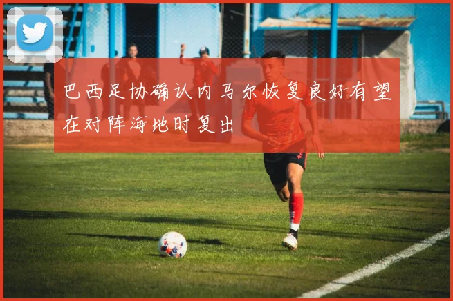 巴西足协确认内马尔恢复良好有望在对阵海地时复出