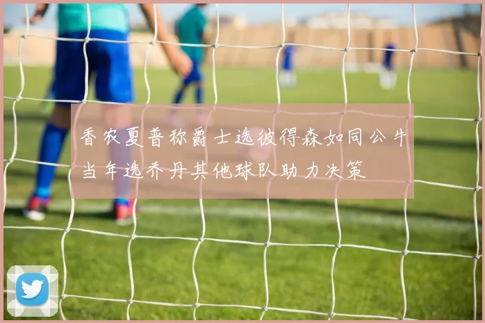 香农夏普称爵士选彼得森如同公牛当年选乔丹其他球队助力决策