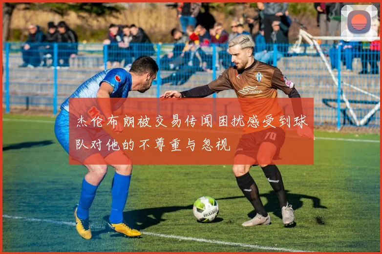 杰伦布朗被交易传闻困扰感受到球队对他的不尊重与忽视
