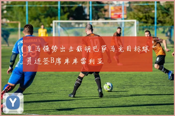 皇马强势出击截胡巴萨马竞目标球员连签B席库库雷利亚