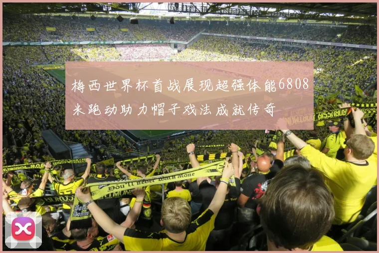 梅西世界杯首战展现超强体能6808米跑动助力帽子戏法成就传奇