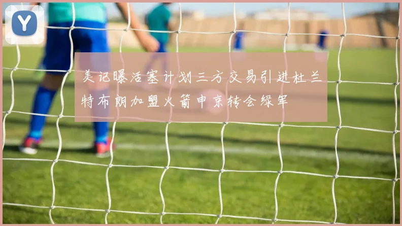 美记曝活塞计划三方交易引进杜兰特布朗加盟火箭申京转会绿军