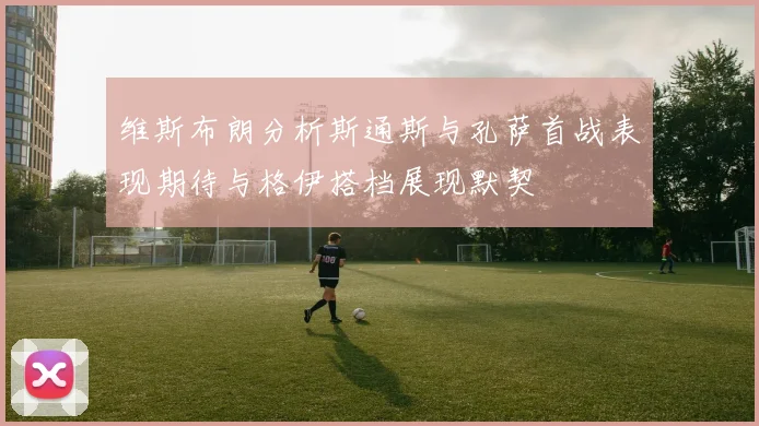 维斯布朗分析斯通斯与孔萨首战表现期待与格伊搭档展现默契